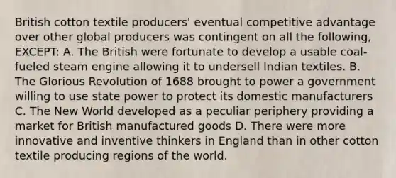 British cotton textile producers' eventual competitive advantage over other global producers was contingent on all the following, EXCEPT: A. The British were fortunate to develop a usable coal-fueled steam engine allowing it to undersell Indian textiles. B. The Glorious Revolution of 1688 brought to power a government willing to use state power to protect its domestic manufacturers C. The New World developed as a peculiar periphery providing a market for British manufactured goods D. There were more innovative and inventive thinkers in England than in other cotton textile producing regions of the world.