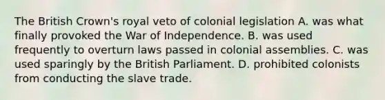 The British Crown's royal veto of colonial legislation A. was what finally provoked the War of Independence. B. was used frequently to overturn laws passed in colonial assemblies. C. was used sparingly by the British Parliament. D. prohibited colonists from conducting the slave trade.