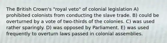 The British Crown's "royal veto" of colonial legislation A) prohibited colonists from conducting the slave trade. B) could be overturned by a vote of two-thirds of the colonies. C) was used rather sparingly. D) was opposed by Parliament. E) was used frequently to overturn laws passed in colonial assemblies.