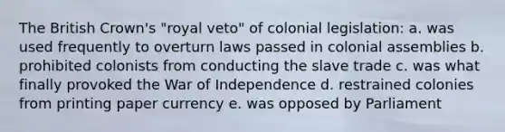 The British Crown's "royal veto" of colonial legislation: a. was used frequently to overturn laws passed in colonial assemblies b. prohibited colonists from conducting the slave trade c. was what finally provoked the War of Independence d. restrained colonies from printing paper currency e. was opposed by Parliament