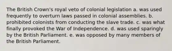 The British Crown's royal veto of colonial legislation a. was used frequently to overturn laws passed in colonial assemblies. b. prohibited colonists from conducting the slave trade. c. was what finally provoked the War of Independence. d. was used sparingly by the British Parliament. e. was opposed by many members of the British Parliament.