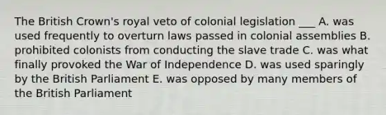 The British Crown's royal veto of colonial legislation ___ A. was used frequently to overturn laws passed in colonial assemblies B. prohibited colonists from conducting the slave trade C. was what finally provoked the War of Independence D. was used sparingly by the British Parliament E. was opposed by many members of the British Parliament