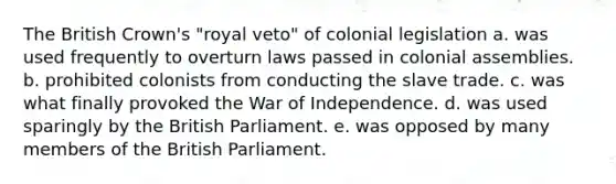 The British Crown's "royal veto" of colonial legislation a. was used frequently to overturn laws passed in colonial assemblies. b. prohibited colonists from conducting the slave trade. c. was what finally provoked the War of Independence. d. was used sparingly by the British Parliament. e. was opposed by many members of the British Parliament.