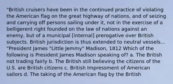 "British cruisers have been in the continued practice of violating the American flag on the great highway of nations, and of seizing and carrying off persons sailing under it, not in the exercise of a belligerent right founded on the law of nations against an enemy, but of a municipal [internal] prerogative over British subjects. British jurisdiction is thus extended to neutral vessels... "President James "Little Jemmy" Madison, 1812 Which of the following is President James Madison speaking of? a. The British not trading fairly b. The British still believing the citizens of the U.S. are British citizens c. British Impressment of American sailors d. The taking of the American flag by the British