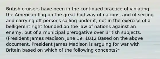 British cruisers have been in the continued practice of violating the American flag on the great highway of nations, and of seizing and carrying off persons sailing under it, not in the exercise of a belligerent right founded on the law of nations against an enemy, but of a municipal prerogative over British subjects. (President James Madison June 19, 1812 Based on the above document, President James Madison is arguing for war with Britain based on which of the following concepts?*