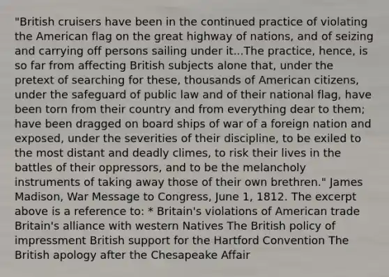 "British cruisers have been in the continued practice of violating the American flag on the great highway of nations, and of seizing and carrying off persons sailing under it...The practice, hence, is so far from affecting British subjects alone that, under the pretext of searching for these, thousands of American citizens, under the safeguard of public law and of their national flag, have been torn from their country and from everything dear to them; have been dragged on board ships of war of a foreign nation and exposed, under the severities of their discipline, to be exiled to the most distant and deadly climes, to risk their lives in the battles of their oppressors, and to be the melancholy instruments of taking away those of their own brethren." James Madison, War Message to Congress, June 1, 1812. The excerpt above is a reference to: * Britain's violations of American trade Britain's alliance with western Natives The British policy of impressment British support for the Hartford Convention The British apology after the Chesapeake Affair