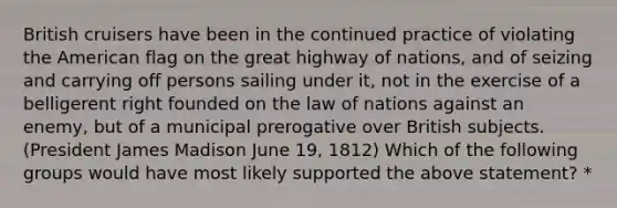 British cruisers have been in the continued practice of violating the American flag on the great highway of nations, and of seizing and carrying off persons sailing under it, not in the exercise of a belligerent right founded on the law of nations against an enemy, but of a municipal prerogative over British subjects. (President James Madison June 19, 1812) Which of the following groups would have most likely supported the above statement? *