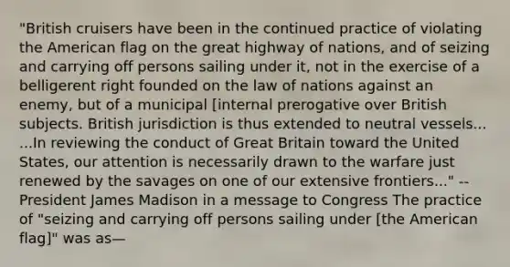 "British cruisers have been in the continued practice of violating the American flag on the great highway of nations, and of seizing and carrying off persons sailing under it, not in the exercise of a belligerent right founded on the law of nations against an enemy, but of a municipal [internal prerogative over British subjects. British jurisdiction is thus extended to neutral vessels... ...In reviewing the conduct of Great Britain toward the United States, our attention is necessarily drawn to the warfare just renewed by the savages on one of our extensive frontiers..." --President James Madison in a message to Congress The practice of "seizing and carrying off persons sailing under [the American flag]" was as—