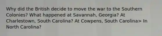 Why did the British decide to move the war to the Southern Colonies? What happened at Savannah, Georgia? At Charlestown, South Carolina? At Cowpens, South Carolina> In North Carolina?