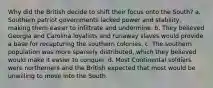 Why did the British decide to shift their focus onto the South? a. Southern patriot governments lacked power and stability, making them easier to infiltrate and undermine. b. They believed Georgia and Carolina loyalists and runaway slaves would provide a base for recapturing the southern colonies. c. The southern population was more sparsely distributed, which they believed would make it easier to conquer. d. Most Continental soldiers were northerners and the British expected that most would be unwilling to move into the South.