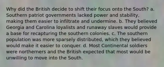 Why did the British decide to shift their focus onto the South? a. Southern patriot governments lacked power and stability, making them easier to infiltrate and undermine. b. They believed Georgia and Carolina loyalists and runaway slaves would provide a base for recapturing the southern colonies. c. The southern population was more sparsely distributed, which they believed would make it easier to conquer. d. Most Continental soldiers were northerners and the British expected that most would be unwilling to move into the South.