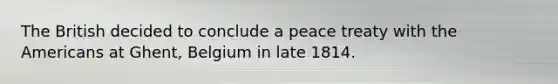 The British decided to conclude a peace treaty with the Americans at Ghent, Belgium in late 1814.