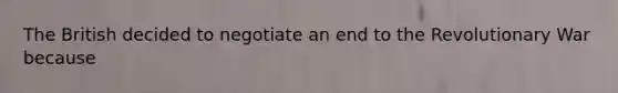 The British decided to negotiate an end to the Revolutionary War because