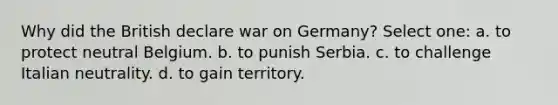 Why did the British declare war on Germany? Select one: a. to protect neutral Belgium. b. to punish Serbia. c. to challenge Italian neutrality. d. to gain territory.