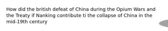 How did the british defeat of China during the Opium Wars and the Treaty if Nanking contribute ti the collapse of China in the mid-19th century