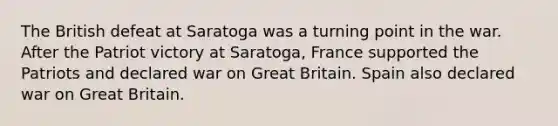 The British defeat at Saratoga was a turning point in the war. After the Patriot victory at Saratoga, France supported the Patriots and declared war on Great Britain. Spain also declared war on Great Britain.