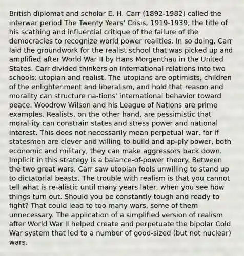 British diplomat and scholar E. H. Carr (1892-1982) called the interwar period The Twenty Years' Crisis, 1919-1939, the title of his scathing and influential critique of the failure of the democracies to recognize world power realities. In so doing, Carr laid the groundwork for the realist school that was picked up and amplified after World War II by Hans Morgenthau in the United States. Carr divided thinkers on international relations into two schools: utopian and realist. The utopians are optimists, children of the enlightenment and liberalism, and hold that reason and morality can structure na-tions' international behavior toward peace. Woodrow Wilson and his League of Nations are prime examples. Realists, on the other hand, are pessimistic that moral-ity can constrain states and stress power and national interest. This does not necessarily mean perpetual war, for if statesmen are clever and willing to build and ap-ply power, both economic and military, they can make aggressors back down. Implicit in this strategy is a balance-of-power theory. Between the two great wars, Carr saw utopian fools unwilling to stand up to dictatorial beasts. The trouble with realism is that you cannot tell what is re-alistic until many years later, when you see how things turn out. Should you be constantly tough and ready to fight? That could lead to too many wars, some of them unnecessary. The application of a simplified version of realism after World War II helped create and perpetuate the bipolar Cold War system that led to a number of good-sized (but not nuclear) wars.