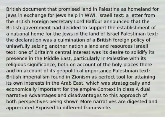 British document that promised land in Palestine as homeland for Jews in exchange for Jews help in WWI. Israeli text: a letter from the British Foreign Secretary Lord Balfour announced that the British government had decided to support the establishment of a national home for the Jews in the land of Israel Palestinian text: the declaration was a culmination of a British foreign policy of unlawfully seizing another nation's land and resources Israeli text: one of Britain's central interest was its desire to solidify its presence in the Middle East, particularly in Palestine with its religious significance, both on account of the holy places there and on account of its geopolitical importance Palestinian text: British imperialism found in Zionism as perfect tool for attaining its own interests in the Arab East, which was strategically and economically important for the empire Context in class A dual narrative Advantages and disadvantages to this approach of both perspectives being shown More narratives are digested and appreciated Exposed to different frameworks