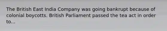 The British East India Company was going bankrupt because of colonial boycotts. British Parliament passed the tea act in order to...