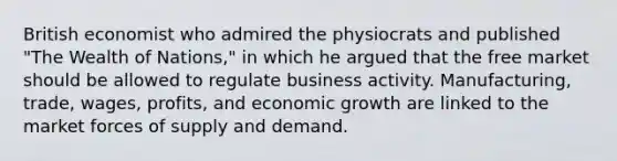 British economist who admired the physiocrats and published "The Wealth of Nations," in which he argued that the free market should be allowed to regulate business activity. Manufacturing, trade, wages, profits, and economic growth are linked to the market forces of supply and demand.