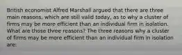 British economist Alfred Marshall argued that there are three main​ reasons, which are still valid​ today, as to why a cluster of firms may be more efficient than an individual firm in isolation. What are those three​ reasons? The three reasons why a cluster of firms may be more efficient than an individual firm in isolation​ are: