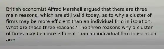 British economist Alfred Marshall argued that there are three main​ reasons, which are still valid​ today, as to why a cluster of firms may be more efficient than an individual firm in isolation. What are those three​ reasons? The three reasons why a cluster of firms may be more efficient than an individual firm in isolation​ are: