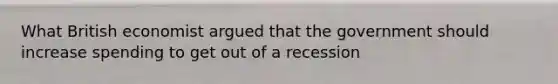 What British economist argued that the government should increase spending to get out of a recession