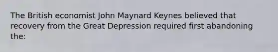 The British economist John Maynard Keynes believed that recovery from the Great Depression required first abandoning the: