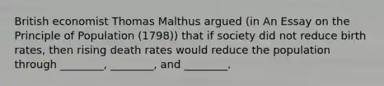 British economist Thomas Malthus argued (in An Essay on the Principle of Population (1798)) that if society did not reduce birth rates, then rising death rates would reduce the population through ________, ________, and ________.