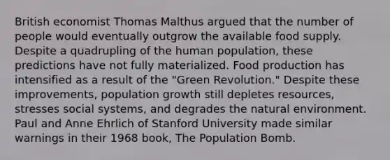 British economist Thomas Malthus argued that the number of people would eventually outgrow the available food supply. Despite a quadrupling of the human population, these predictions have not fully materialized. Food production has intensified as a result of the "Green Revolution." Despite these improvements, population growth still depletes resources, stresses social systems, and degrades the natural environment. Paul and Anne Ehrlich of Stanford University made similar warnings in their 1968 book, The Population Bomb.