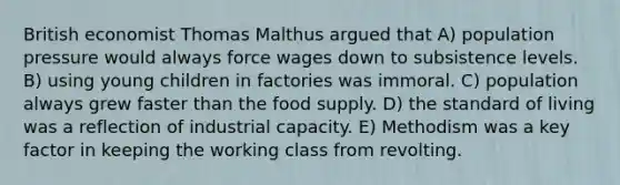 British economist Thomas Malthus argued that A) population pressure would always force wages down to subsistence levels. B) using young children in factories was immoral. C) population always grew faster than the food supply. D) the standard of living was a reflection of industrial capacity. E) Methodism was a key factor in keeping the working class from revolting.