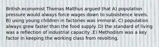 British economist Thomas Malthus argued that A) population pressure would always force wages down to subsistence levels. B) using young children in factories was immoral. C) population always grew faster than the food supply. D) the standard of living was a reflection of industrial capacity .E) Methodism was a key factor in keeping the working class from revolting.