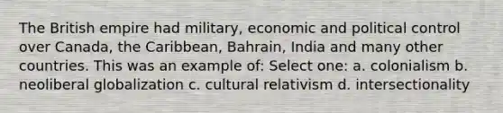 The British empire had military, economic and political control over Canada, the Caribbean, Bahrain, India and many other countries. This was an example of: Select one: a. colonialism b. neoliberal globalization c. cultural relativism d. intersectionality