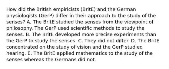 How did the British empiricists (BritE) and the German physiologists (GerP) differ in their approach to the study of the senses? A. The BritE studied the senses from the viewpoint of philosophy. The GerP used scientific methods to study the senses. B. The BritE developed more precise experiments than the GerP to study the senses. C. They did not differ. D. The BritE concentrated on the study of vision and the GerP studied hearing. E. The BritE applied mathematics to the study of the senses whereas the Germans did not.