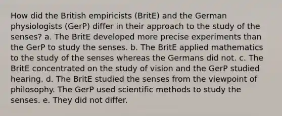 How did the British empiricists (BritE) and the German physiologists (GerP) differ in their approach to the study of the senses? a. The BritE developed more precise experiments than the GerP to study the senses. b. The BritE applied mathematics to the study of the senses whereas the Germans did not. c. The BritE concentrated on the study of vision and the GerP studied hearing. d. The BritE studied the senses from the viewpoint of philosophy. The GerP used scientific methods to study the senses. e. They did not differ.