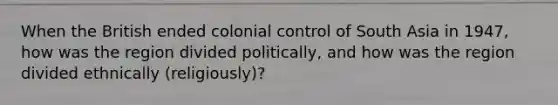 When the British ended colonial control of South Asia in 1947, how was the region divided politically, and how was the region divided ethnically (religiously)?