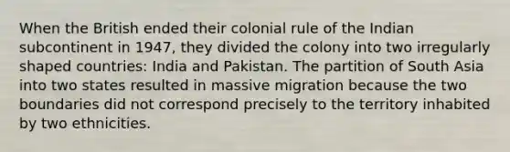 When the British ended their colonial rule of the Indian subcontinent in 1947, they divided the colony into two irregularly shaped countries: India and Pakistan. The partition of South Asia into two states resulted in massive migration because the two boundaries did not correspond precisely to the territory inhabited by two ethnicities.