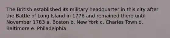 The British established its military headquarter in this city after the Battle of Long Island in 1776 and remained there until November 1783 a. Boston b. New York c. Charles Town d. Baltimore e. Philadelphia