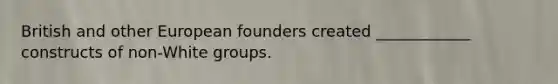 British and other European founders created ____________ constructs of non-White groups.