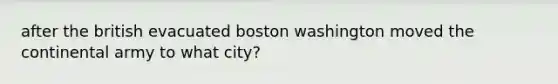 after the british evacuated boston washington moved the continental army to what city?