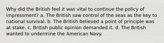 Why did the British feel it was vital to continue the policy of impressment? a. The British saw control of the seas as the key to national survival. b. The British believed a point of principle was at stake. c. British public opinion demanded it. d. The British wanted to undermine the American Navy.