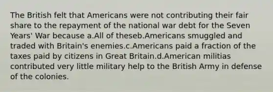 The British felt that Americans were not contributing their fair share to the repayment of the national war debt for the Seven Years' War because a.All of theseb.Americans smuggled and traded with Britain's enemies.c.Americans paid a fraction of the taxes paid by citizens in Great Britain.d.American militias contributed very little military help to the British Army in defense of the colonies.