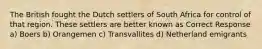 The British fought the Dutch settlers of South Africa for control of that region. These settlers are better known as Correct Response a) Boers b) Orangemen c) Transvallites d) Netherland emigrants