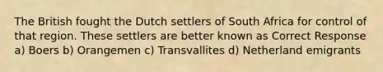 The British fought the Dutch settlers of South Africa for control of that region. These settlers are better known as Correct Response a) Boers b) Orangemen c) Transvallites d) Netherland emigrants