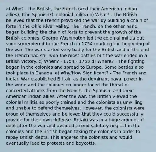 a) Who? - the British, the French (and their American Indian allies), (the Spanish?), colonial militia b) What? - The British believed that the French provoked the war by building a chain of forts in the Ohio River Valley. The French, on the other hand, began building the chain of forts to prevent the growth of the British colonies. George Washington led the colonial militia but soon surrendered to the French in 1754 marking the beginning of the war. The war started very badly for the British and in the end the French had still won the most battles but the war ended in a British victory. c) When? - 1754 - 1763 d) Where? - The fighting began in the colonies and spread to Europe. Some battles also took place in Canada. e) Why/How Significant? - The French and Indian War established Britain as the dominant naval power in the world and the colonies no longer faced the threat of concerted attacks from the French, the Spanish, and their American Indian allies. After the war, the British viewed the colonial militia as poorly trained and the colonists as unwilling and unable to defend themselves. However, the colonists were proud of themselves and believed that they could successfully provide for their own defense. Britain was in a huge amount of debt after the war and decided to end salutary neglect in the colonies and the British began taxing the colonies in order to repay British debts. This angered the colonists and would eventually lead to protests and boycotts.