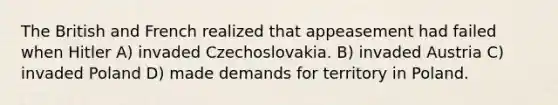 The British and French realized that appeasement had failed when Hitler A) invaded Czechoslovakia. B) invaded Austria C) invaded Poland D) made demands for territory in Poland.