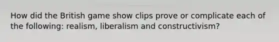 How did the British game show clips prove or complicate each of the following: realism, liberalism and constructivism?