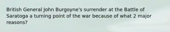 British General John Burgoyne's surrender at the Battle of Saratoga a turning point of the war because of what 2 major reasons?