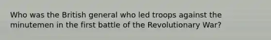 Who was the British general who led troops against the minutemen in the first battle of the Revolutionary War?