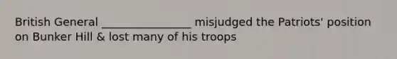 British General ________________ misjudged the Patriots' position on Bunker Hill & lost many of his troops